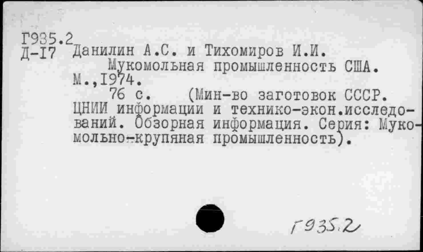 ﻿Г935.2
д-17 Данилин А.С. и Тихомиров И.И. Мукомольная промышленность США.
М.,1974.
76 с. (Мин-во заготовок СССР.
ЦНИИ информации и технико-экон.исследований. Обзорная информация. Серия: Муке мольно-крупяная промышленность).